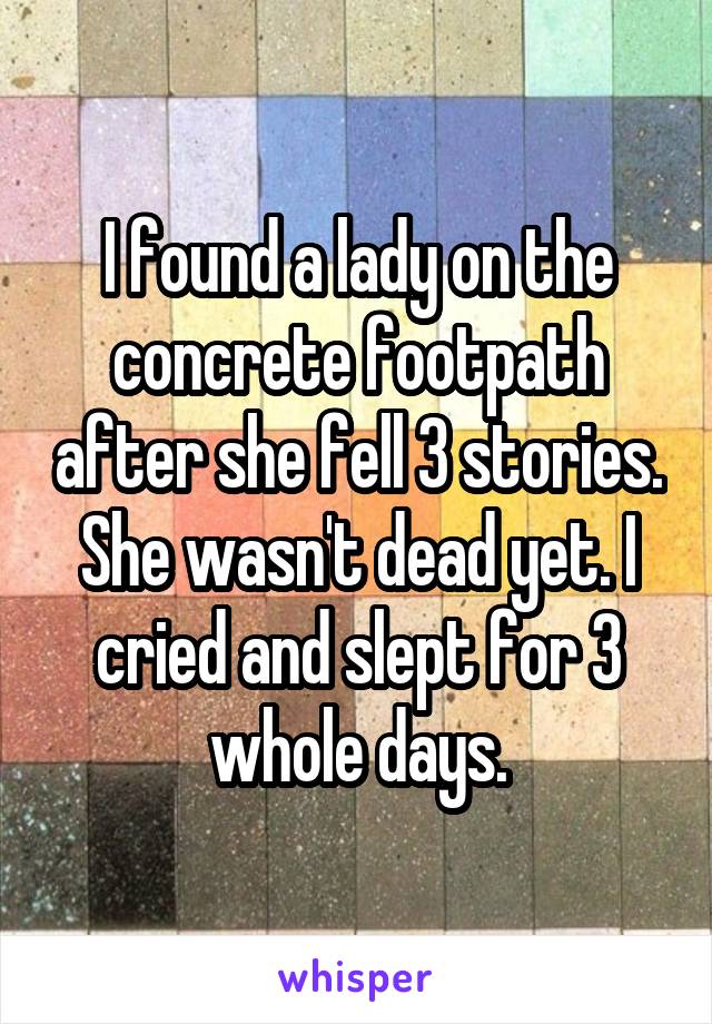 I found a lady on the concrete footpath after she fell 3 stories. She wasn't dead yet. I cried and slept for 3 whole days.