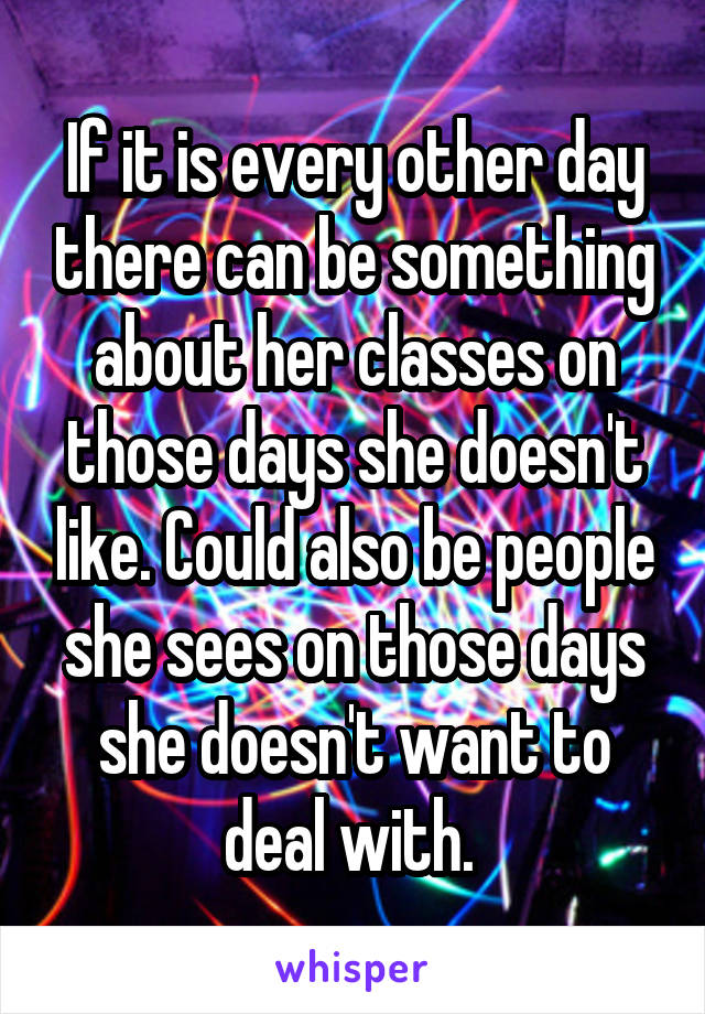 If it is every other day there can be something about her classes on those days she doesn't like. Could also be people she sees on those days she doesn't want to deal with. 