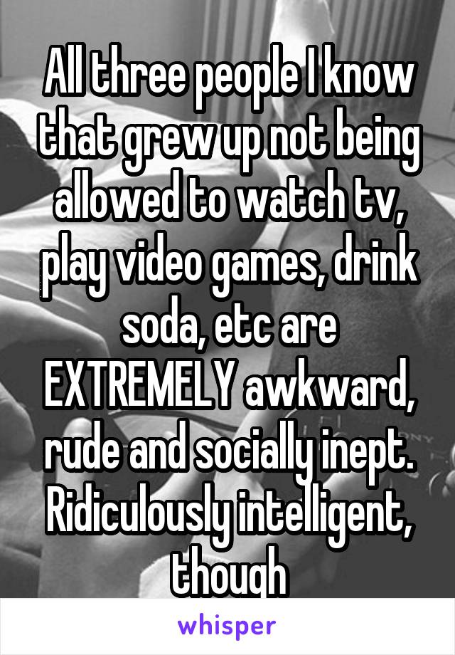 All three people I know that grew up not being allowed to watch tv, play video games, drink soda, etc are EXTREMELY awkward, rude and socially inept. Ridiculously intelligent, though