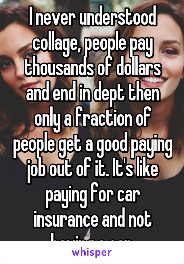 I never understood collage, people pay thousands of dollars and end in dept then only a fraction of people get a good paying job out of it. It's like paying for car insurance and not having a car.