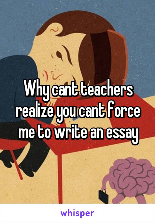 Why cant teachers realize you cant force me to write an essay