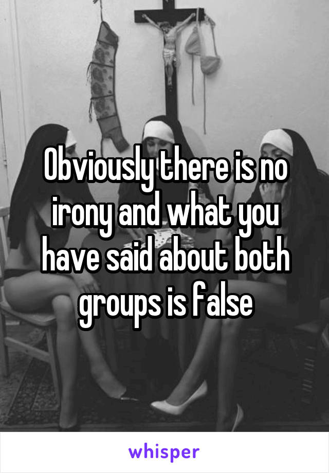 Obviously there is no irony and what you have said about both groups is false