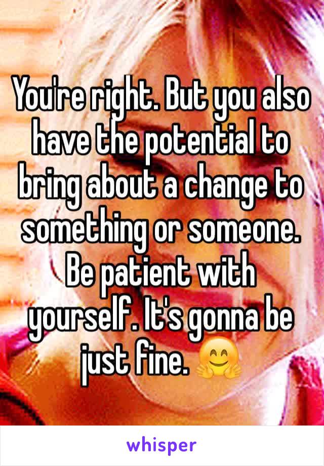 You're right. But you also have the potential to bring about a change to something or someone. Be patient with yourself. It's gonna be just fine. 🤗