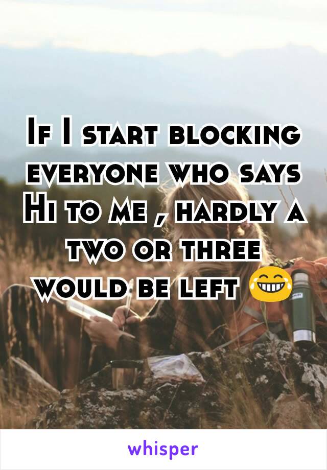 If I start blocking everyone who says Hi to me , hardly a two or three would be left 😂