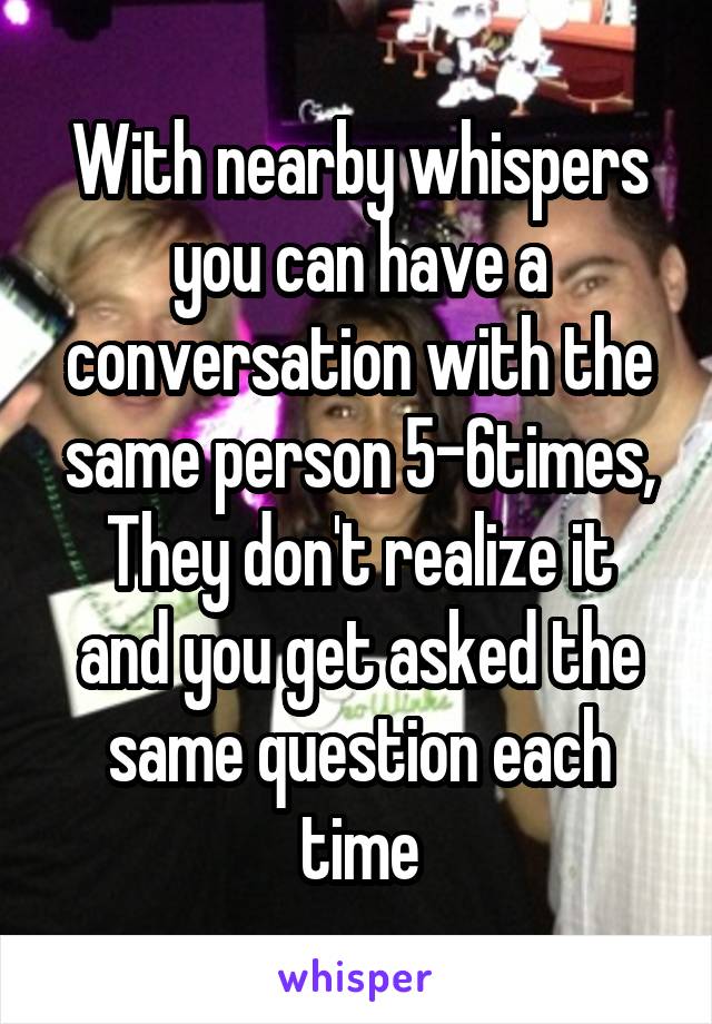 With nearby whispers you can have a conversation with the same person 5-6times,
They don't realize it and you get asked the same question each time