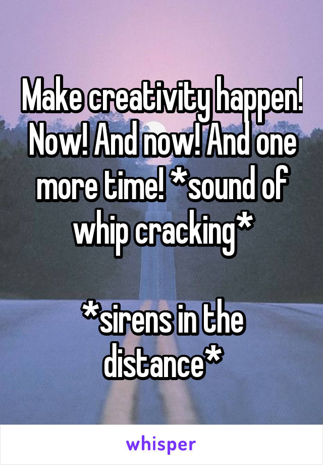 Make creativity happen! Now! And now! And one more time! *sound of whip cracking*

*sirens in the distance*