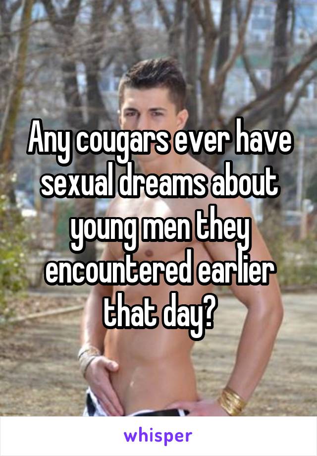 Any cougars ever have sexual dreams about young men they encountered earlier that day?