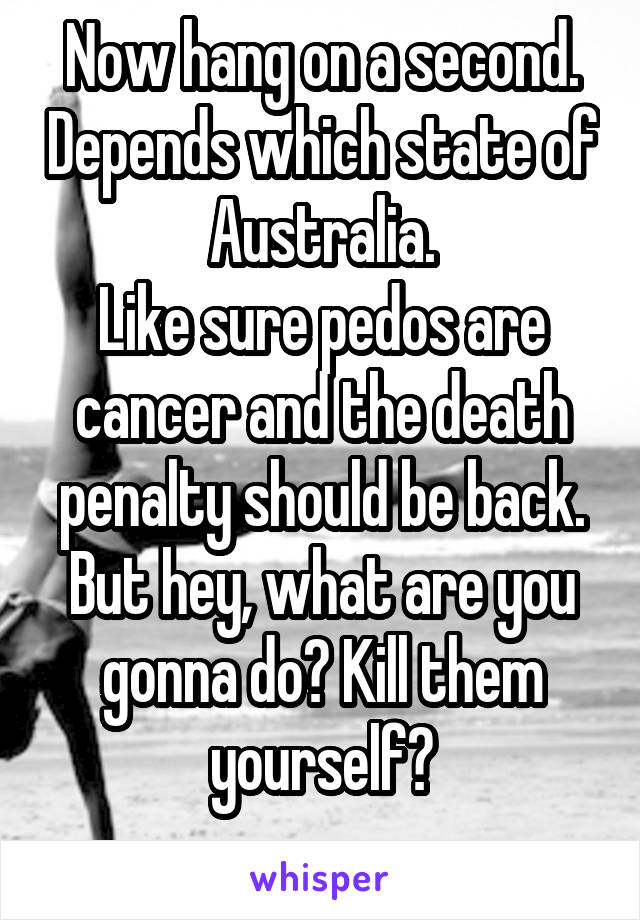 Now hang on a second. Depends which state of Australia.
Like sure pedos are cancer and the death penalty should be back.
But hey, what are you gonna do? Kill them yourself?
