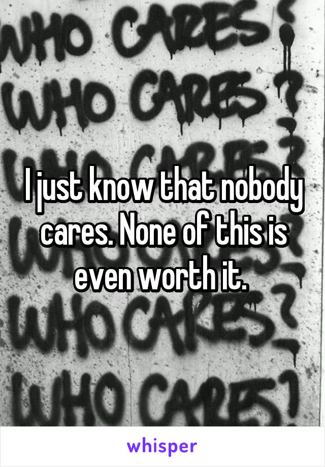 I just know that nobody cares. None of this is even worth it. 