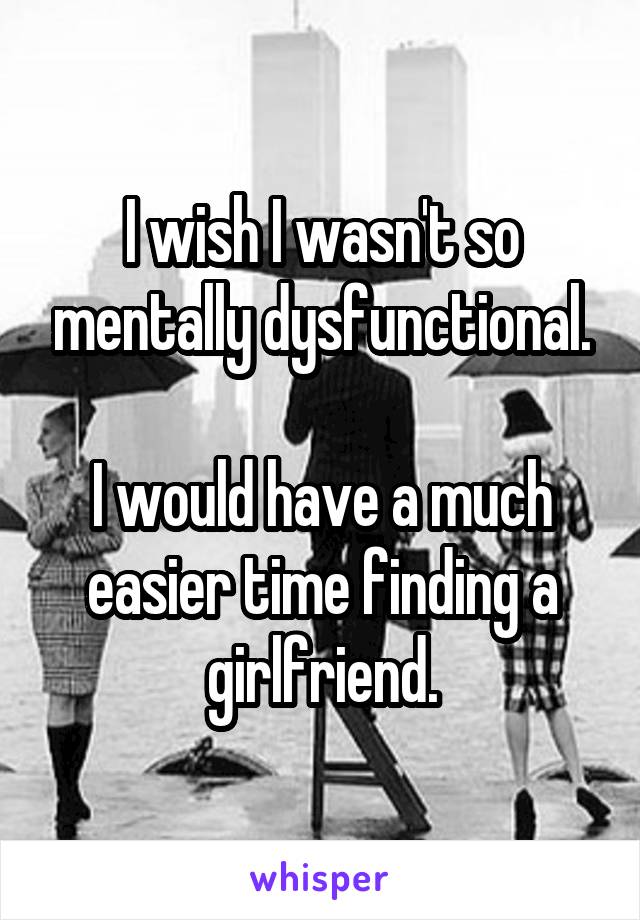 I wish I wasn't so mentally dysfunctional.

I would have a much easier time finding a girlfriend.