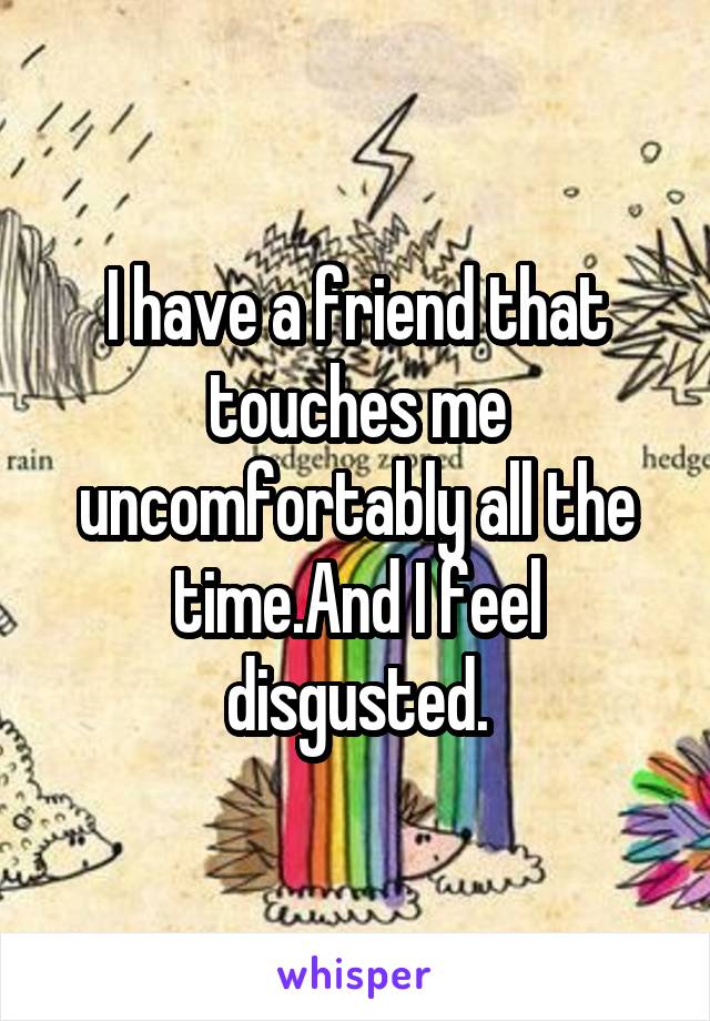 I have a friend that touches me uncomfortably all the time.And I feel disgusted.