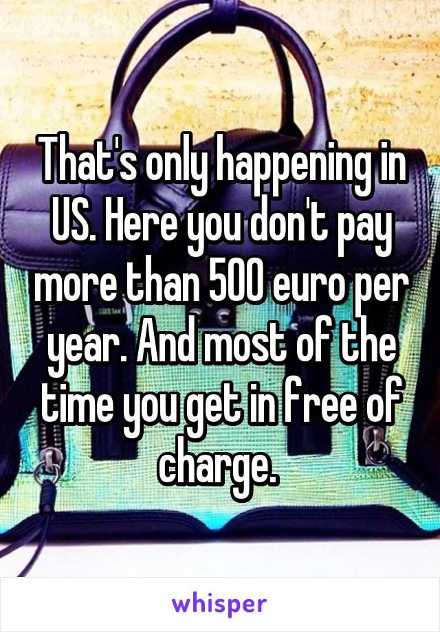 That's only happening in US. Here you don't pay more than 500 euro per year. And most of the time you get in free of charge. 