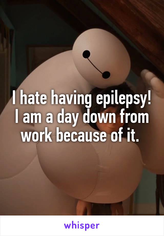 I hate having epilepsy! I am a day down from work because of it. 