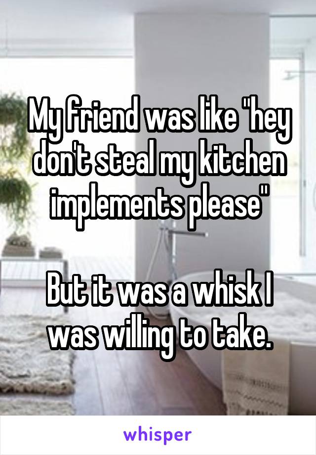 My friend was like "hey don't steal my kitchen implements please"

But it was a whisk I was willing to take.