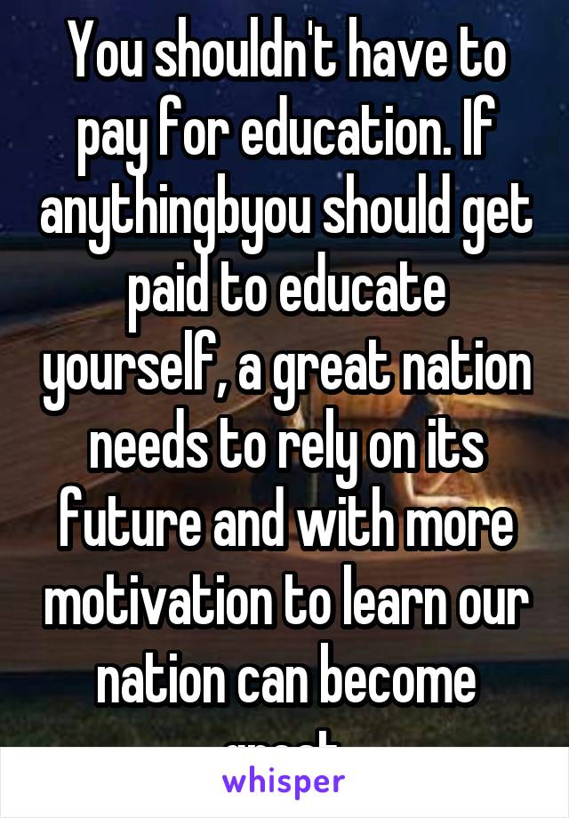 You shouldn't have to pay for education. If anythingbyou should get paid to educate yourself, a great nation needs to rely on its future and with more motivation to learn our nation can become great.