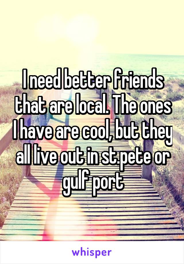 I need better friends that are local. The ones I have are cool, but they all live out in st.pete or gulf port