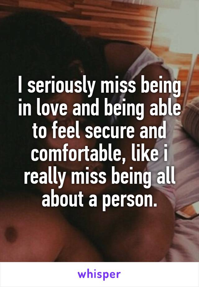 I seriously miss being in love and being able to feel secure and comfortable, like i really miss being all about a person.