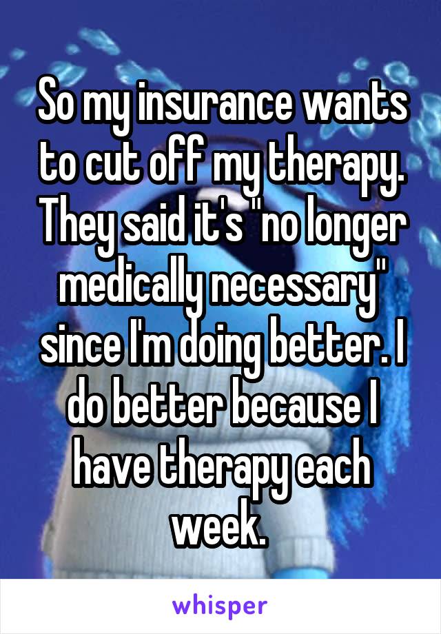 So my insurance wants to cut off my therapy. They said it's "no longer medically necessary" since I'm doing better. I do better because I have therapy each week. 