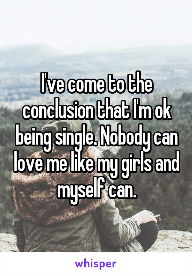 I've come to the conclusion that I'm ok being single. Nobody can love me like my girls and myself can.