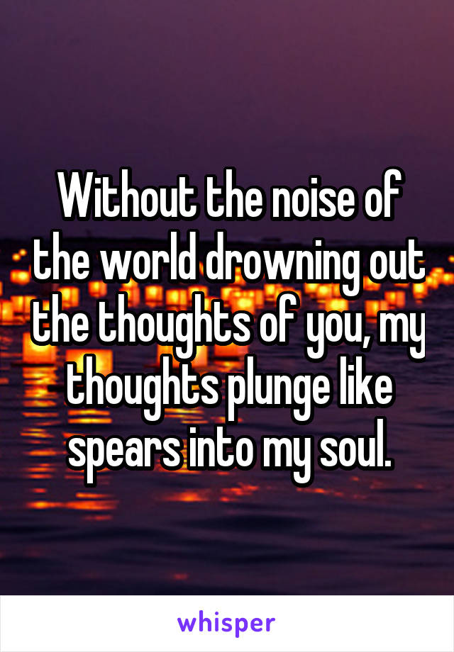 Without the noise of the world drowning out the thoughts of you, my thoughts plunge like spears into my soul.