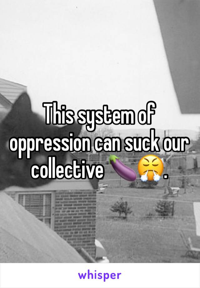 This system of oppression can suck our collective 🍆😤.