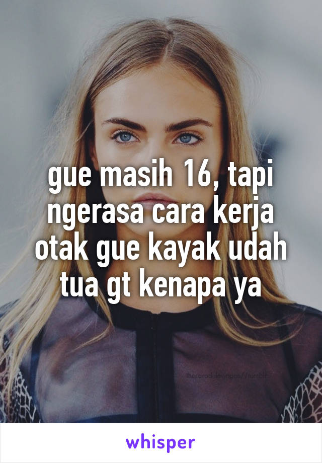 gue masih 16, tapi ngerasa cara kerja otak gue kayak udah tua gt kenapa ya