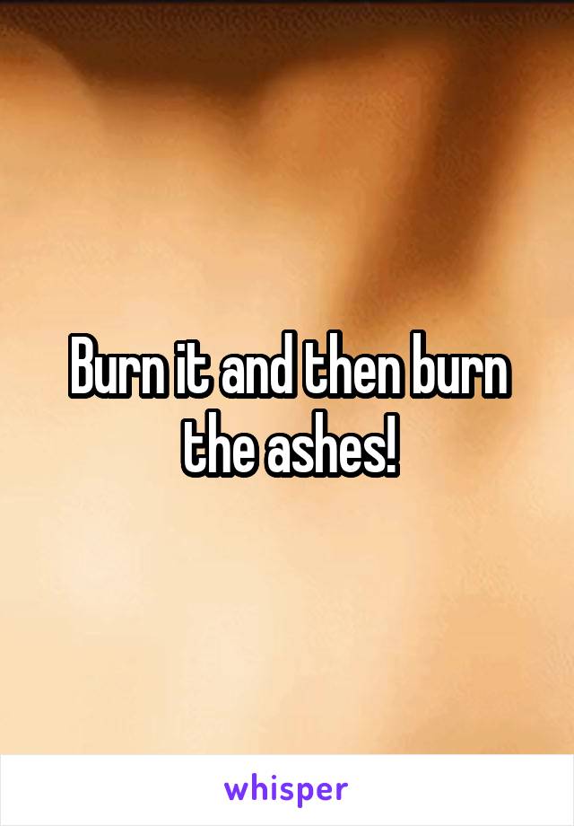 Burn it and then burn the ashes!