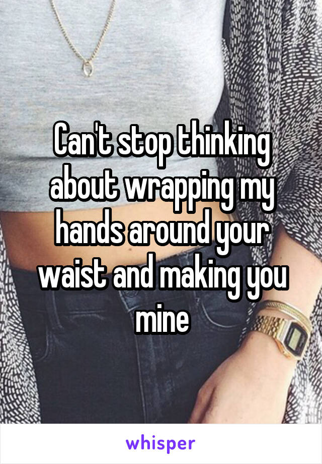 Can't stop thinking about wrapping my hands around your waist and making you mine