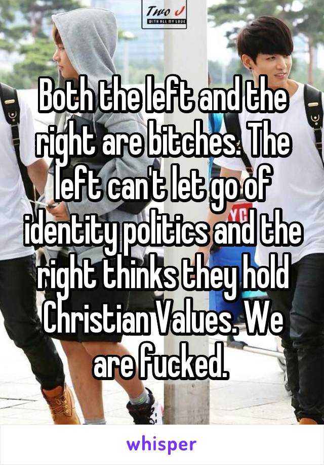 Both the left and the right are bitches. The left can't let go of identity politics and the right thinks they hold Christian Values. We are fucked. 