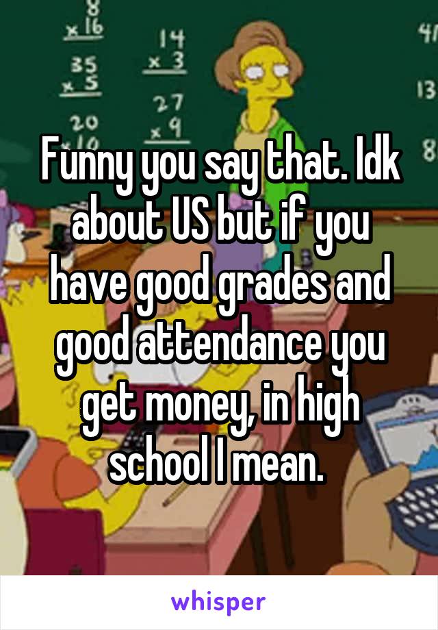 Funny you say that. Idk about US but if you have good grades and good attendance you get money, in high school I mean. 