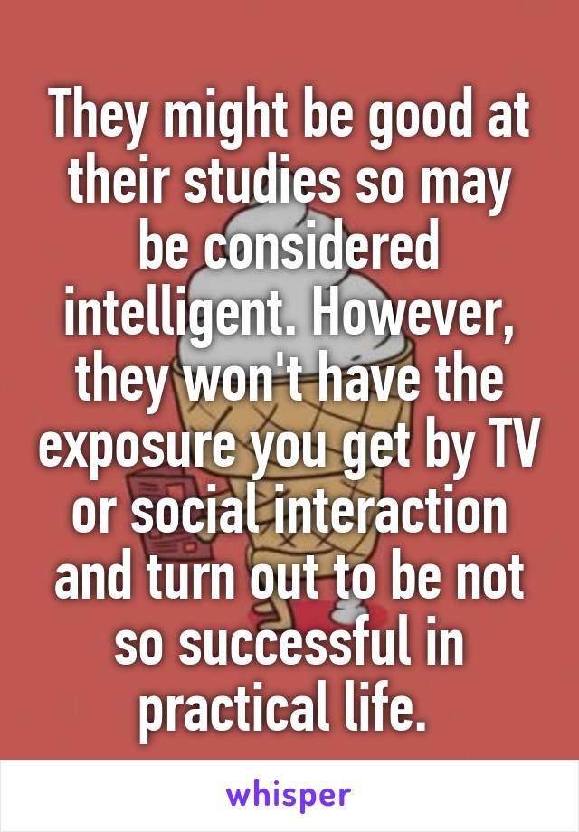 They might be good at their studies so may be considered intelligent. However, they won't have the exposure you get by TV or social interaction and turn out to be not so successful in practical life. 