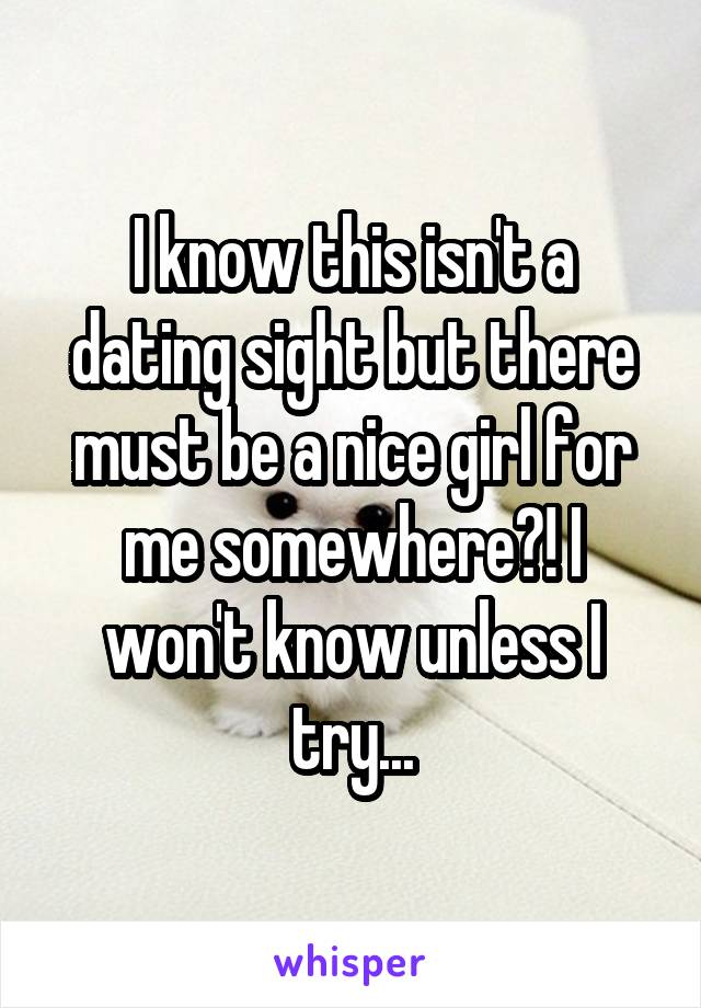 I know this isn't a dating sight but there must be a nice girl for me somewhere?! I won't know unless I try...