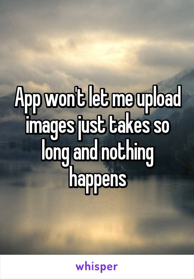 App won't let me upload images just takes so long and nothing happens