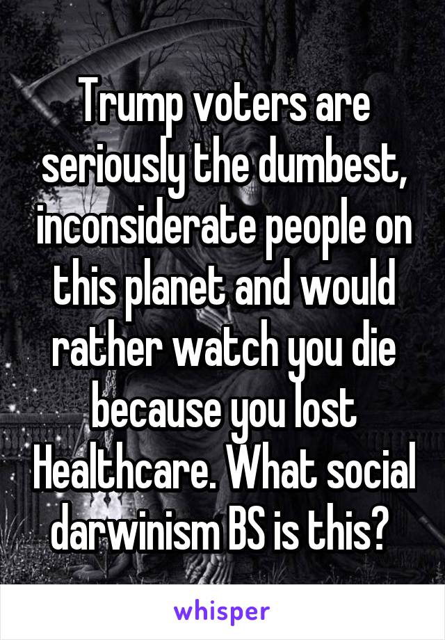 Trump voters are seriously the dumbest, inconsiderate people on this planet and would rather watch you die because you lost Healthcare. What social darwinism BS is this? 