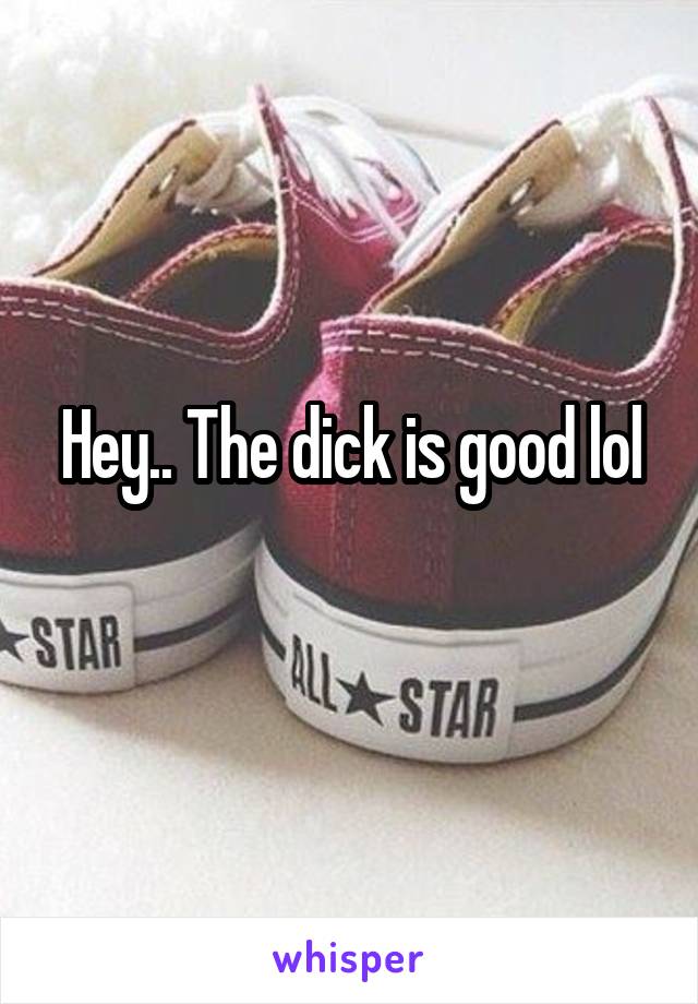 Hey.. The dick is good lol
