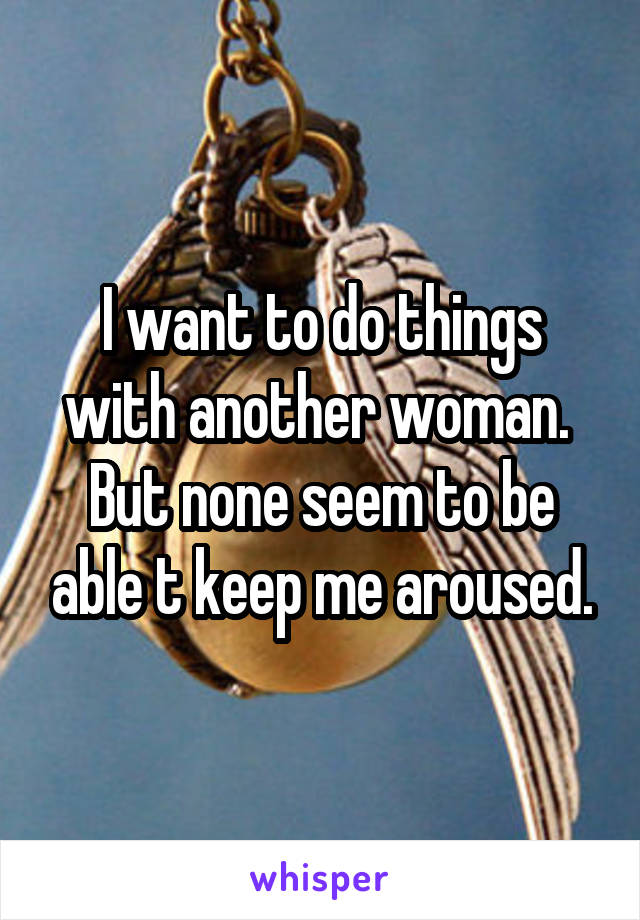 I want to do things with another woman.  But none seem to be able t keep me aroused.