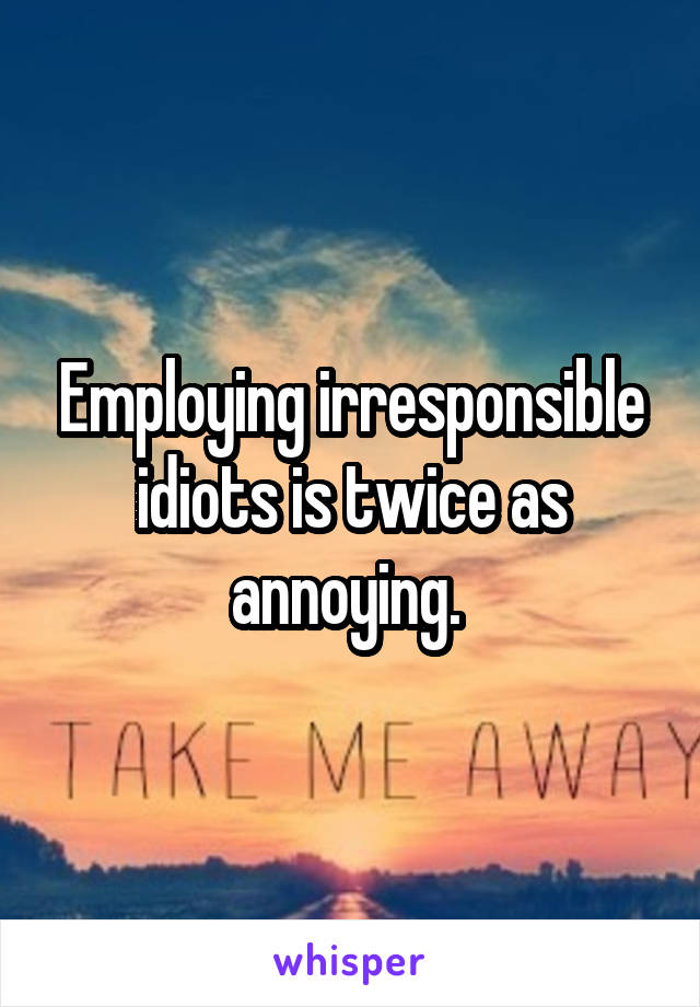 Employing irresponsible idiots is twice as annoying. 