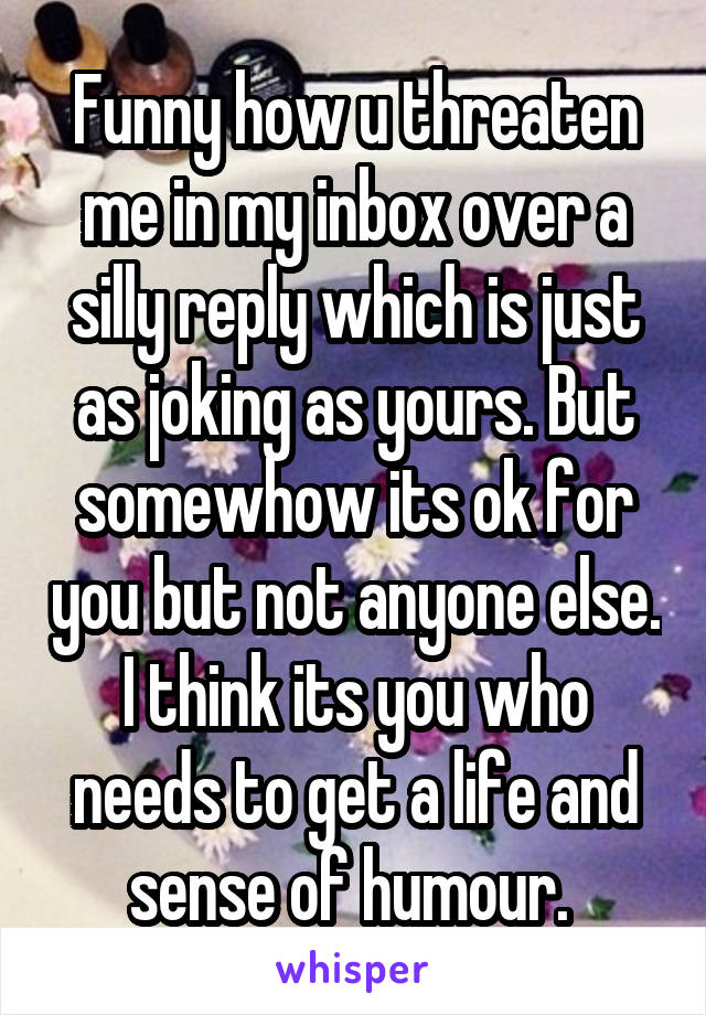 Funny how u threaten me in my inbox over a silly reply which is just as joking as yours. But somewhow its ok for you but not anyone else. I think its you who needs to get a life and sense of humour. 