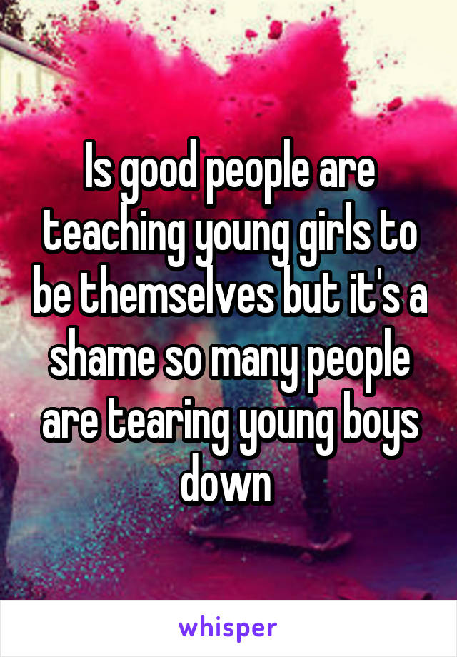 Is good people are teaching young girls to be themselves but it's a shame so many people are tearing young boys down 