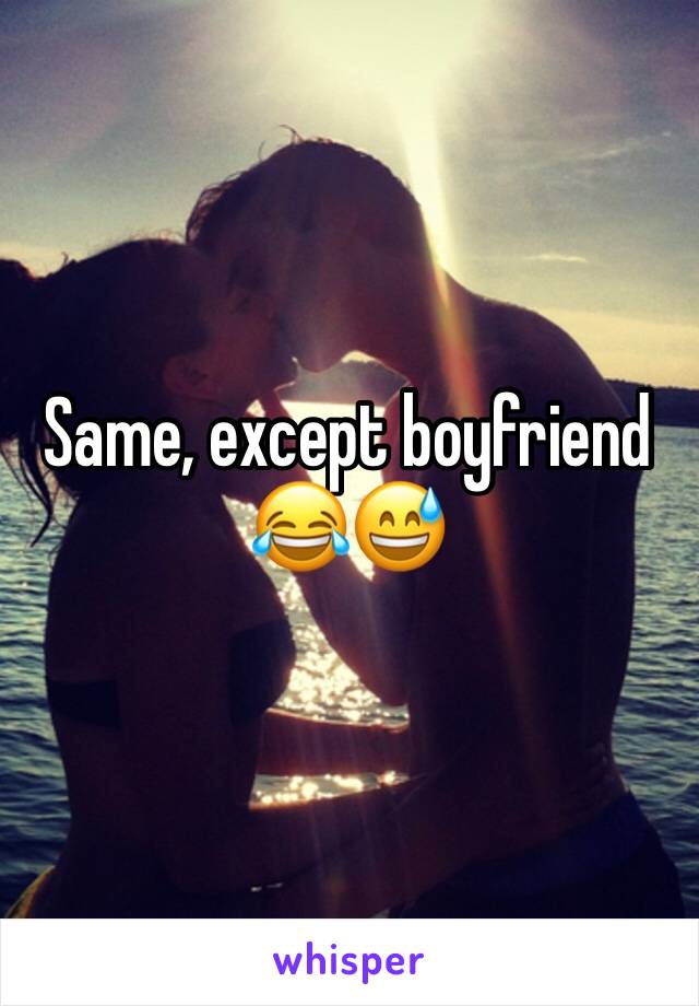 Same, except boyfriend 😂😅