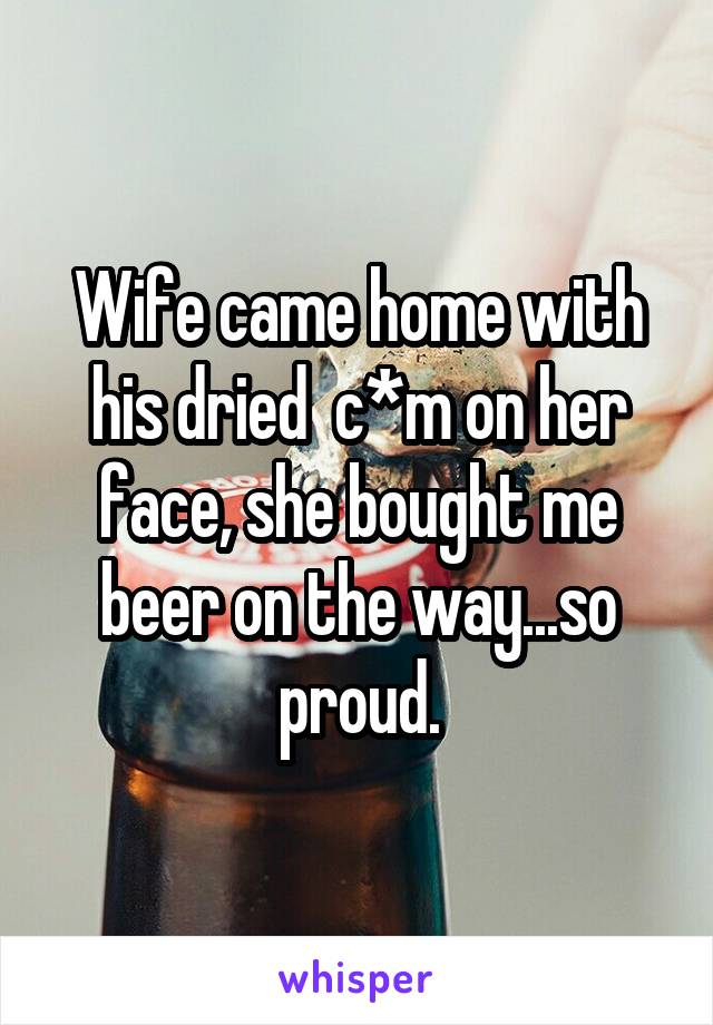 Wife came home with his dried  c*m on her face, she bought me beer on the way...so proud.