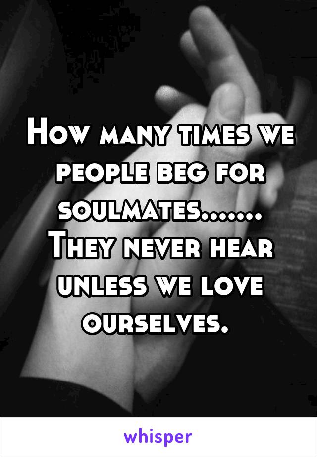 How many times we people beg for soulmates....... They never hear unless we love ourselves. 