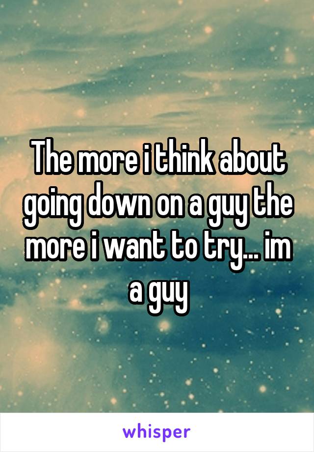 The more i think about going down on a guy the more i want to try... im a guy