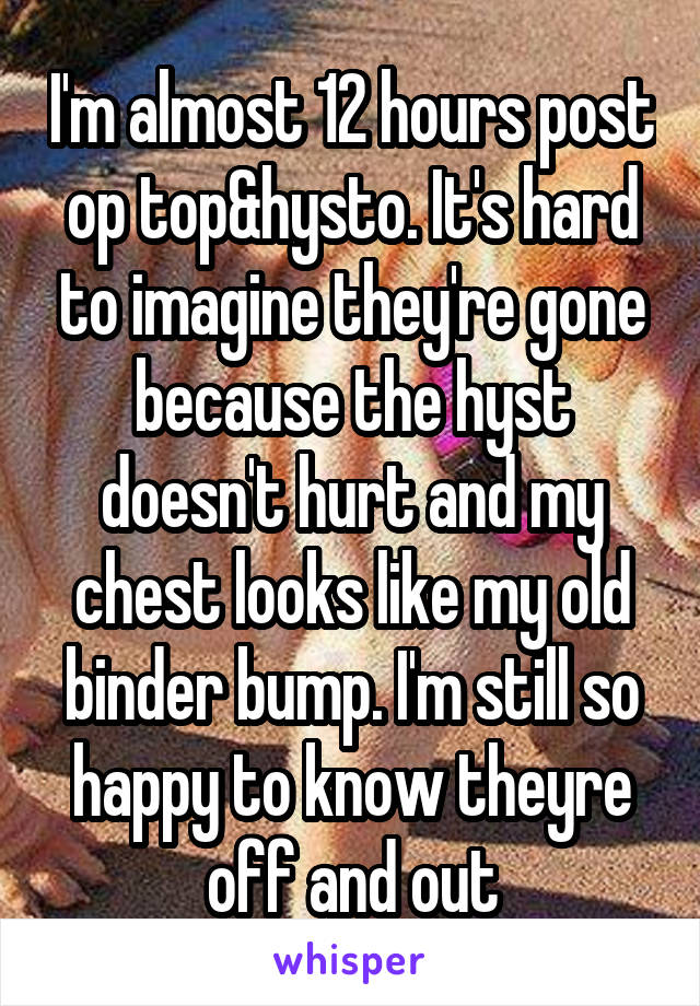 I'm almost 12 hours post op top&hysto. It's hard to imagine they're gone because the hyst doesn't hurt and my chest looks like my old binder bump. I'm still so happy to know theyre off and out