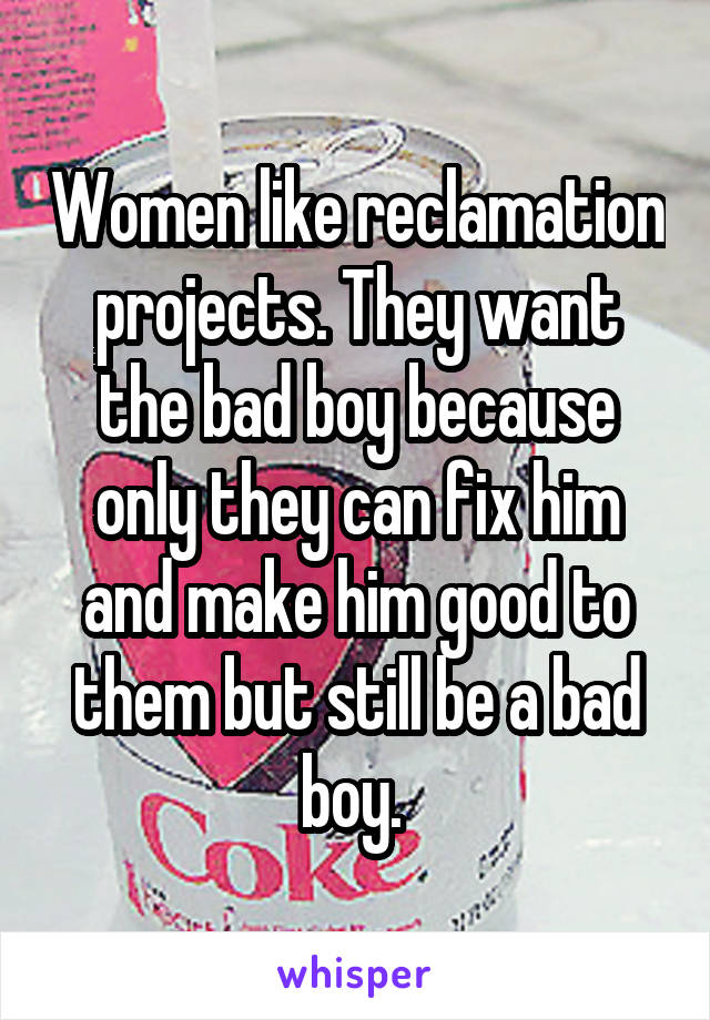 Women like reclamation projects. They want the bad boy because only they can fix him and make him good to them but still be a bad boy. 