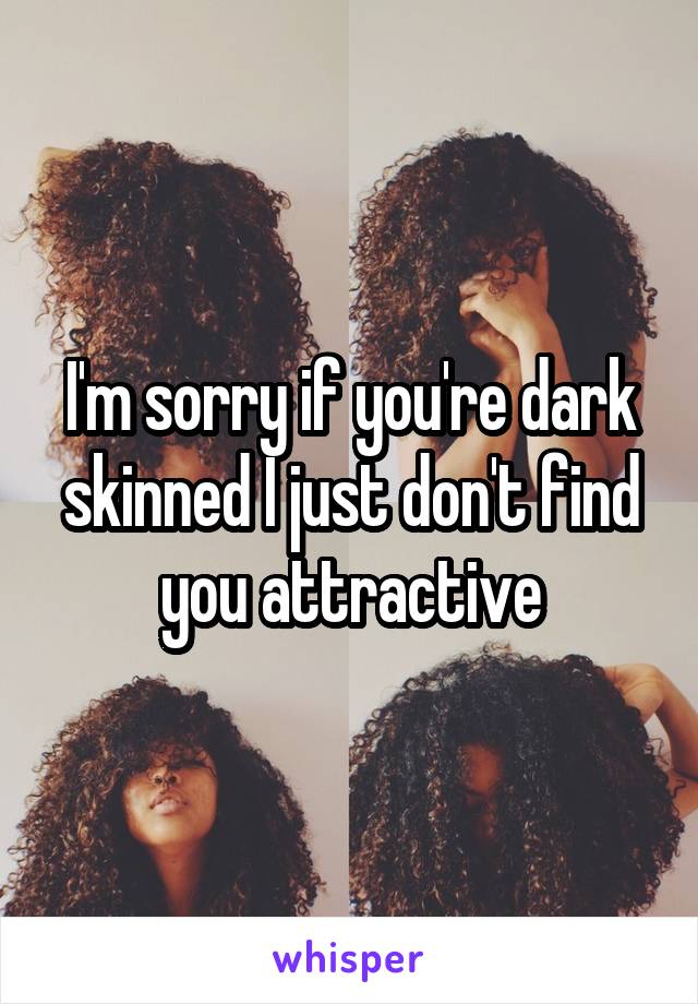 I'm sorry if you're dark skinned I just don't find you attractive