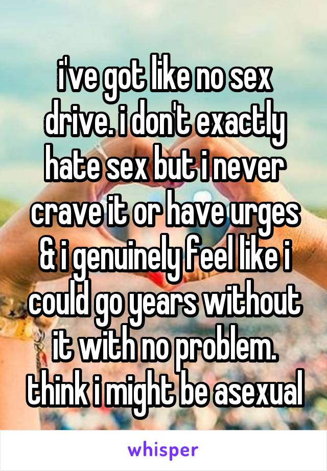 i've got like no sex drive. i don't exactly hate sex but i never crave it or have urges & i genuinely feel like i could go years without it with no problem. think i might be asexual