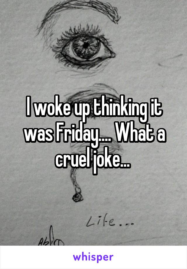 I woke up thinking it was Friday.... What a cruel joke... 