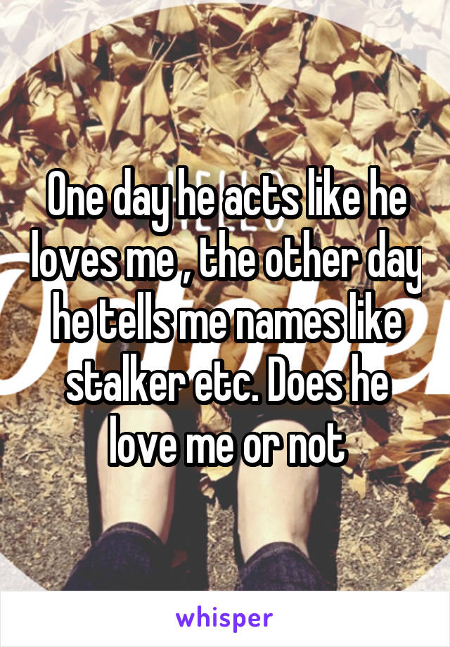 One day he acts like he loves me , the other day he tells me names like stalker etc. Does he love me or not