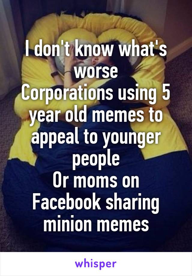 I don't know what's worse
Corporations using 5 year old memes to appeal to younger people
Or moms on Facebook sharing minion memes